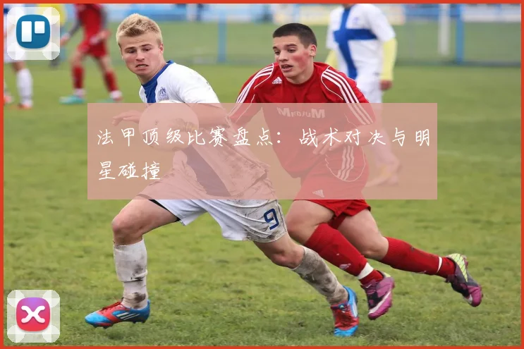 法甲顶级比赛盘点：战术对决与明星碰撞