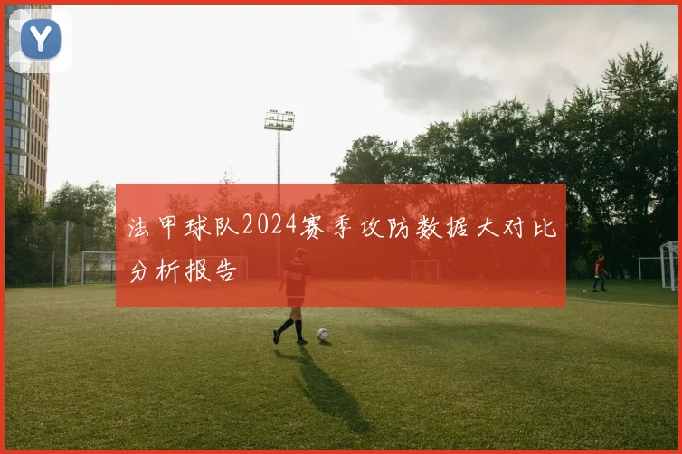 法甲球队2024赛季攻防数据大对比分析报告