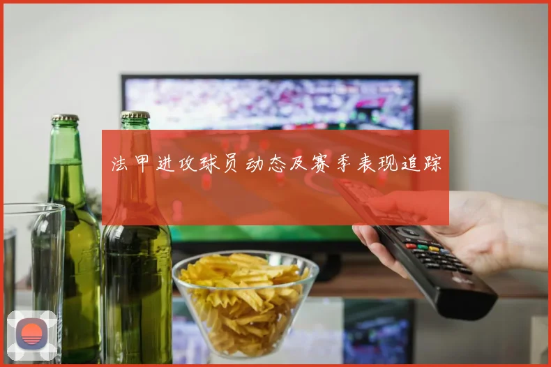 法甲进攻球员动态及赛季表现追踪