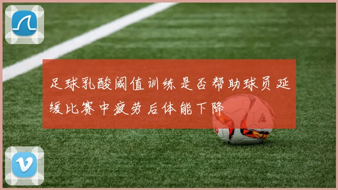 足球乳酸阈值训练是否帮助球员延缓比赛中疲劳后体能下降