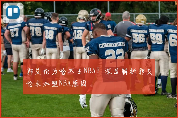 郭艾伦为啥不去NBA？深度解析郭艾伦未加盟NBA原因