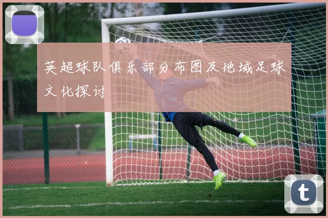 英超球队俱乐部分布图及地域足球文化探讨